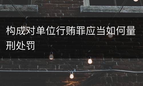 构成对单位行贿罪应当如何量刑处罚