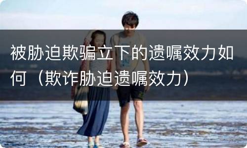 被胁迫欺骗立下的遗嘱效力如何（欺诈胁迫遗嘱效力）