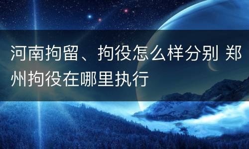 河南拘留、拘役怎么样分别 郑州拘役在哪里执行