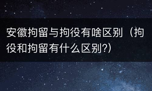 安徽拘留与拘役有啥区别（拘役和拘留有什么区别?）