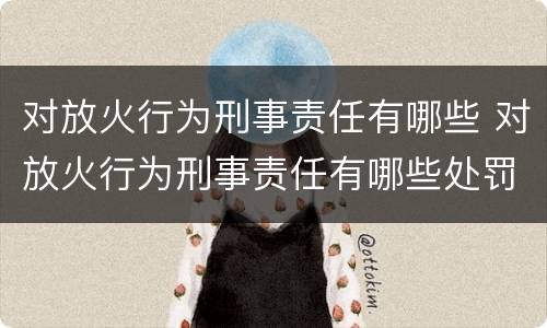 对放火行为刑事责任有哪些 对放火行为刑事责任有哪些处罚