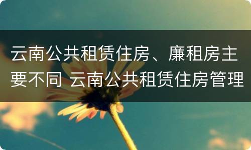 云南公共租赁住房、廉租房主要不同 云南公共租赁住房管理办法最新