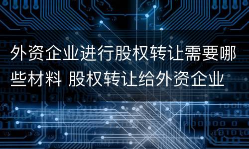 外资企业进行股权转让需要哪些材料 股权转让给外资企业 什么要求