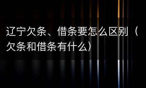辽宁欠条、借条要怎么区别（欠条和借条有什么）