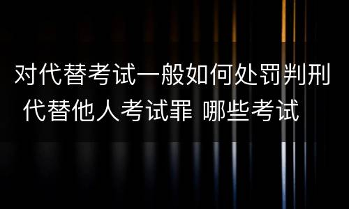 对代替考试一般如何处罚判刑 代替他人考试罪 哪些考试
