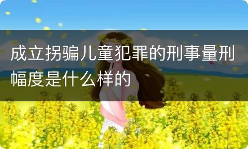 成立拐骗儿童犯罪的刑事量刑幅度是什么样的