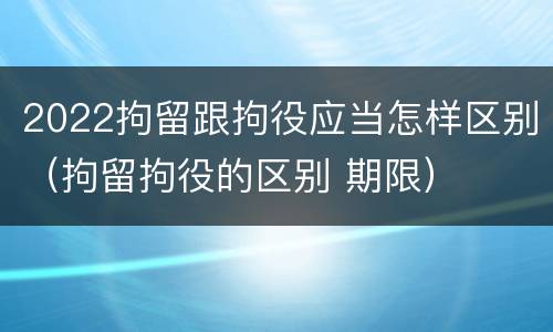 2022拘留跟拘役应当怎样区别（拘留拘役的区别 期限）