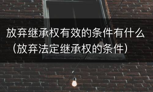 放弃继承权有效的条件有什么（放弃法定继承权的条件）