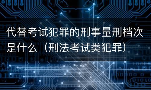 代替考试犯罪的刑事量刑档次是什么（刑法考试类犯罪）