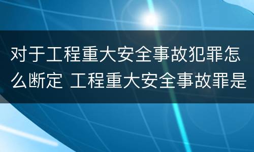 对于工程重大安全事故犯罪怎么断定 工程重大安全事故罪是什么犯罪