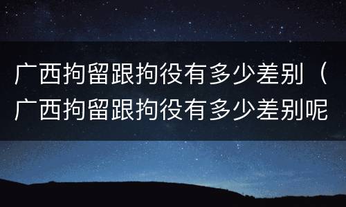 广西拘留跟拘役有多少差别（广西拘留跟拘役有多少差别呢）