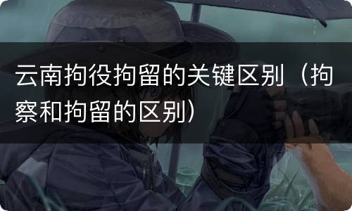 云南拘役拘留的关键区别（拘察和拘留的区别）