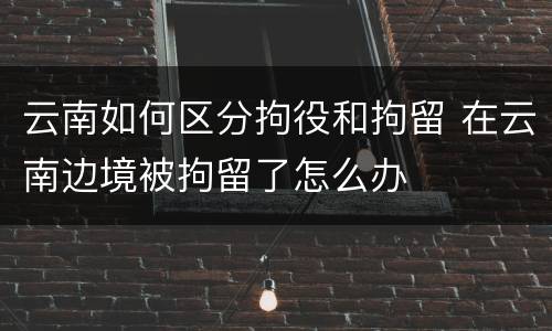 云南如何区分拘役和拘留 在云南边境被拘留了怎么办