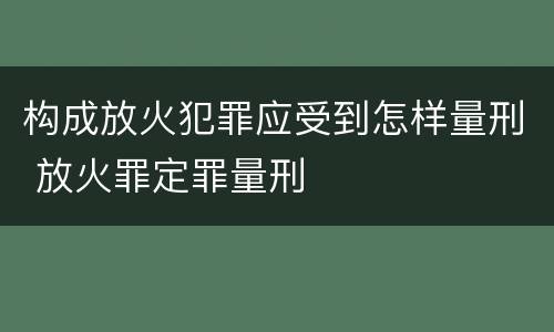 构成放火犯罪应受到怎样量刑 放火罪定罪量刑