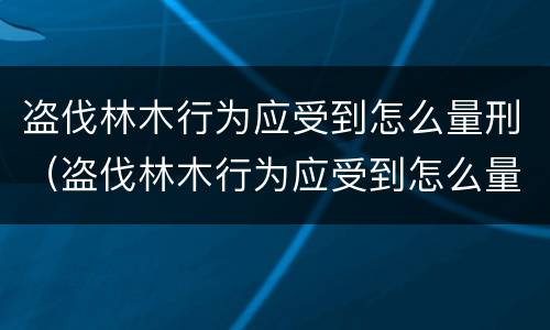 盗伐林木行为应受到怎么量刑（盗伐林木行为应受到怎么量刑的）