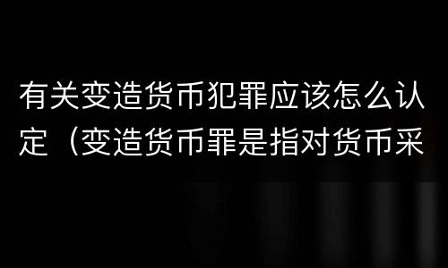 有关变造货币犯罪应该怎么认定（变造货币罪是指对货币采用什么方法）
