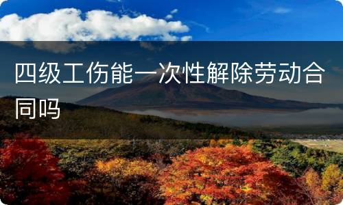 四级工伤能一次性解除劳动合同吗