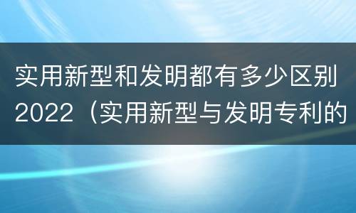 实用新型和发明都有多少区别2022（实用新型与发明专利的区别有哪些）