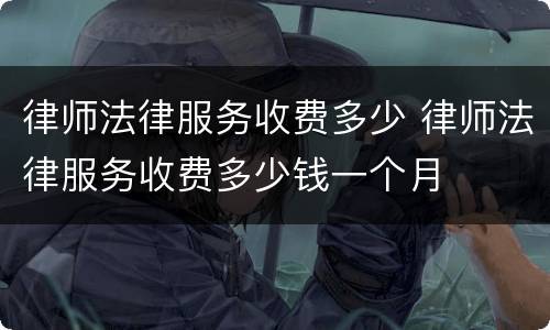 律师法律服务收费多少 律师法律服务收费多少钱一个月