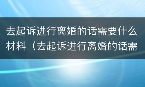 去起诉进行离婚的话需要什么材料（去起诉进行离婚的话需要什么材料呢）