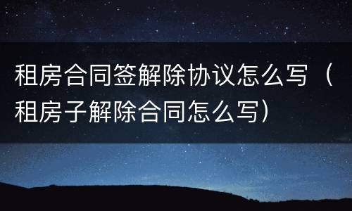 租房合同签解除协议怎么写（租房子解除合同怎么写）