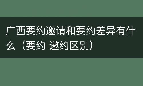 广西要约邀请和要约差异有什么（要约 邀约区别）