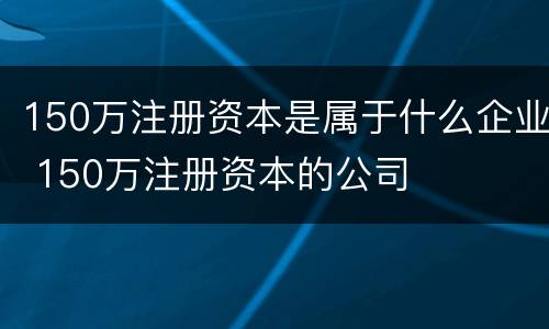 150万注册资本是属于什么企业 150万注册资本的公司