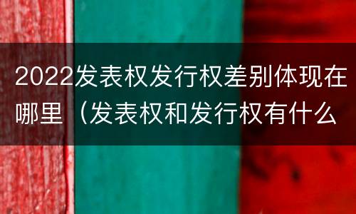 2022发表权发行权差别体现在哪里（发表权和发行权有什么区别）