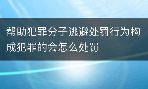 帮助犯罪分子逃避处罚行为构成犯罪的会怎么处罚