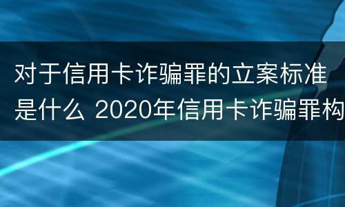 对于信用卡诈骗罪的立案标准是什么 2020年信用卡诈骗罪构成要件
