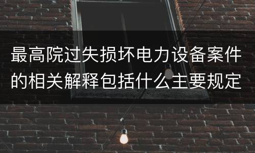 最高院过失损坏电力设备案件的相关解释包括什么主要规定