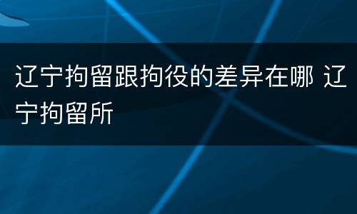 辽宁拘留跟拘役的差异在哪 辽宁拘留所