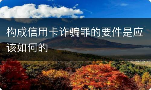 构成信用卡诈骗罪的要件是应该如何的