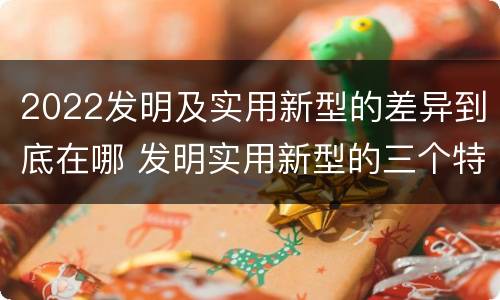 2022发明及实用新型的差异到底在哪 发明实用新型的三个特点