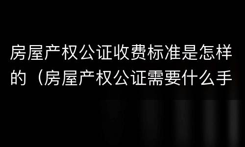 房屋产权公证收费标准是怎样的（房屋产权公证需要什么手续）