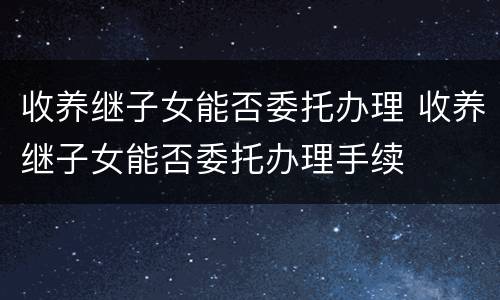收养继子女能否委托办理 收养继子女能否委托办理手续