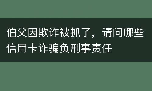 伯父因欺诈被抓了，请问哪些信用卡诈骗负刑事责任