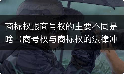 商标权跟商号权的主要不同是啥（商号权与商标权的法律冲突与解决）