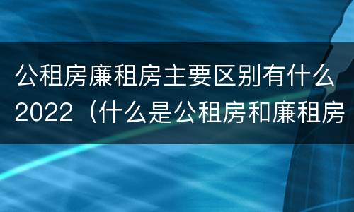 公租房廉租房主要区别有什么2022（什么是公租房和廉租房）