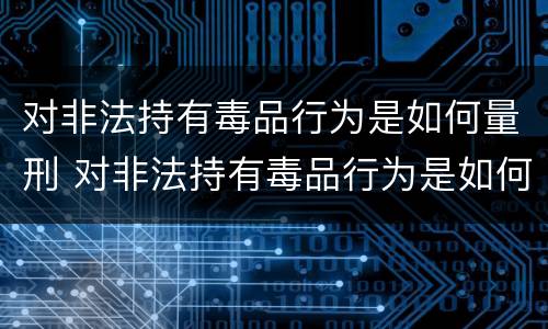 对非法持有毒品行为是如何量刑 对非法持有毒品行为是如何量刑的