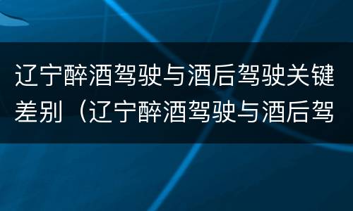 辽宁醉酒驾驶与酒后驾驶关键差别（辽宁醉酒驾驶与酒后驾驶关键差别在于）