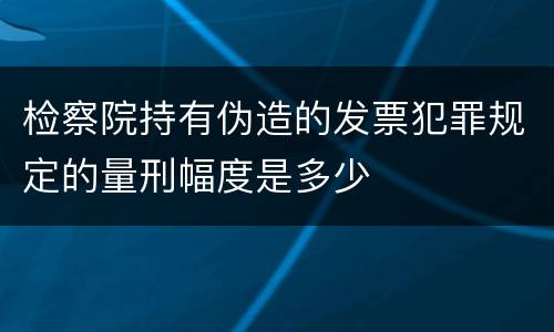 检察院持有伪造的发票犯罪规定的量刑幅度是多少