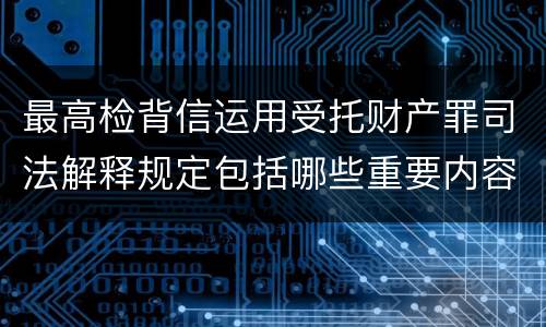 最高检背信运用受托财产罪司法解释规定包括哪些重要内容
