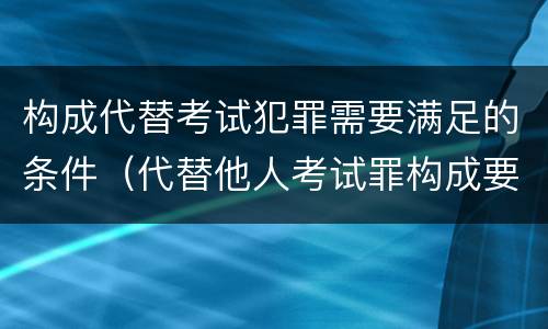 构成代替考试犯罪需要满足的条件（代替他人考试罪构成要件）