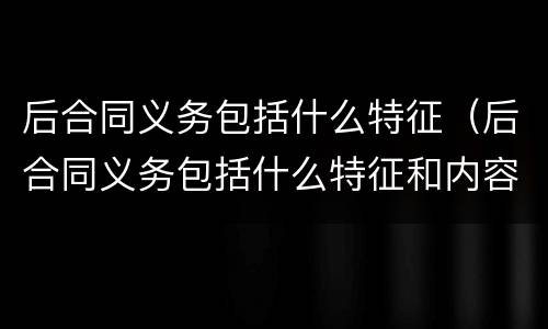 后合同义务包括什么特征（后合同义务包括什么特征和内容）