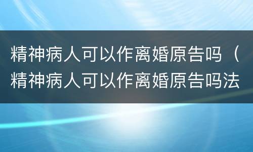 精神病人可以作离婚原告吗（精神病人可以作离婚原告吗法律）