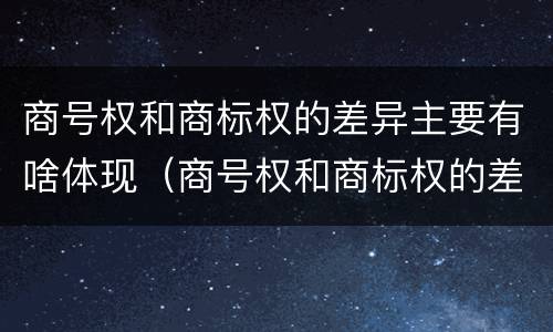 商号权和商标权的差异主要有啥体现（商号权和商标权的差异主要有啥体现）