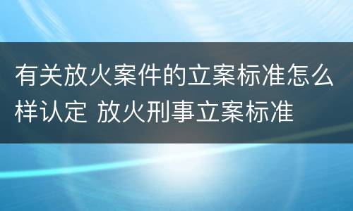 有关放火案件的立案标准怎么样认定 放火刑事立案标准