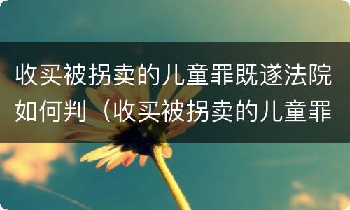收买被拐卖的儿童罪既遂法院如何判（收买被拐卖的儿童罪不诉案例）