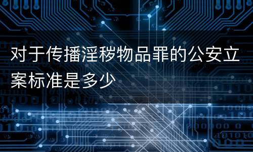 对于传播淫秽物品罪的公安立案标准是多少